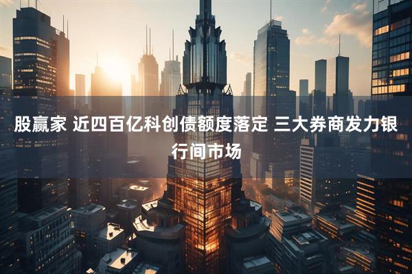 股赢家 近四百亿科创债额度落定 三大券商发力银行间市场