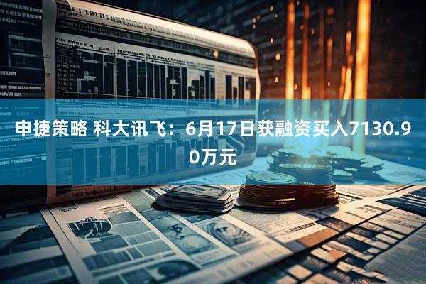 申捷策略 科大讯飞：6月17日获融资买入7130.90万元