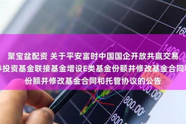 聚宝盆配资 关于平安富时中国国企开放共赢交易型开放式指数证券投资基金联接基金增设E类基金份额并修改基金合同和托管协议的公告
