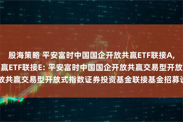 股海策略 平安富时中国国企开放共赢ETF联接A,平安富时中国国企开放共赢ETF联接E: 平安富时中国国企开放共赢交易型开放式指数证券投资基金联接基金招募说明书(更新)