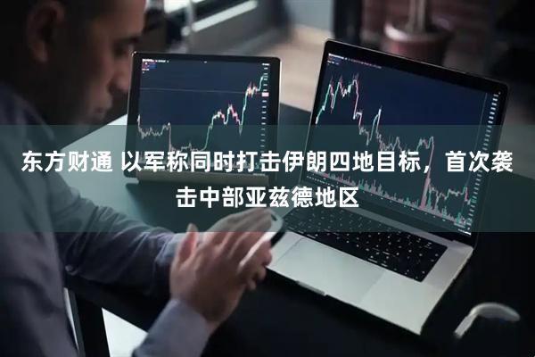 东方财通 以军称同时打击伊朗四地目标，首次袭击中部亚兹德地区