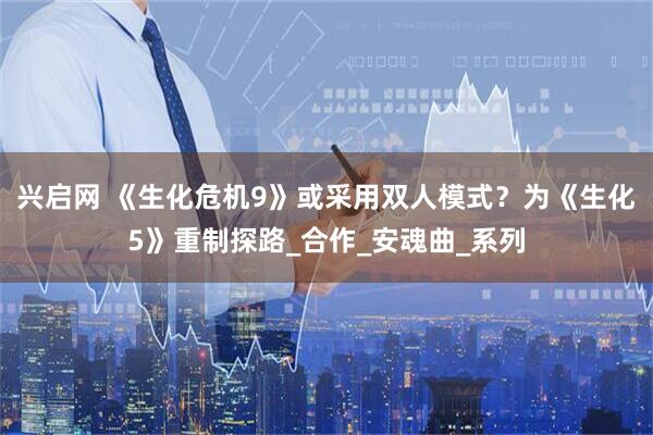 兴启网 《生化危机9》或采用双人模式？为《生化5》重制探路_合作_安魂曲_系列