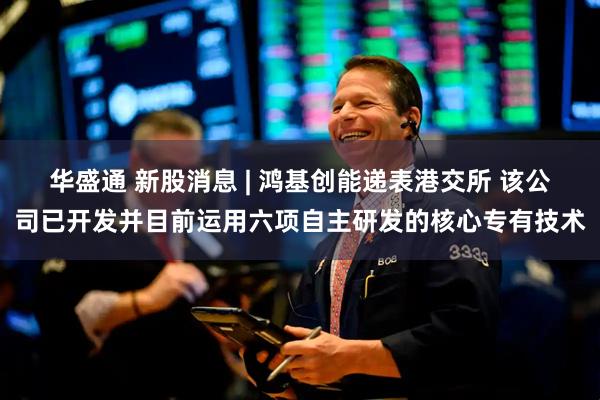 华盛通 新股消息 | 鸿基创能递表港交所 该公司已开发并目前运用六项自主研发的核心专有技术