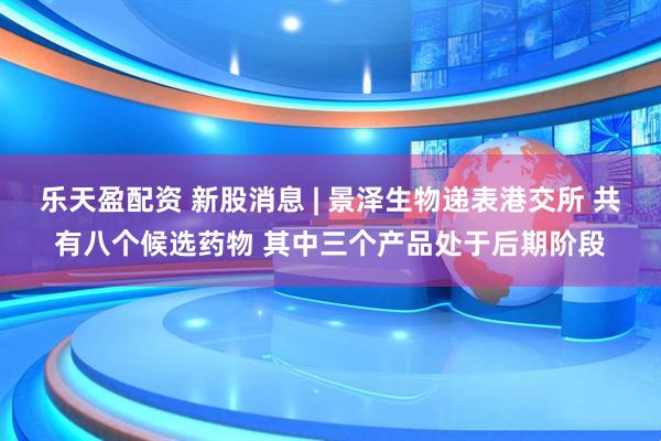 乐天盈配资 新股消息 | 景泽生物递表港交所 共有八个候选药物 其中三个产品处于后期阶段