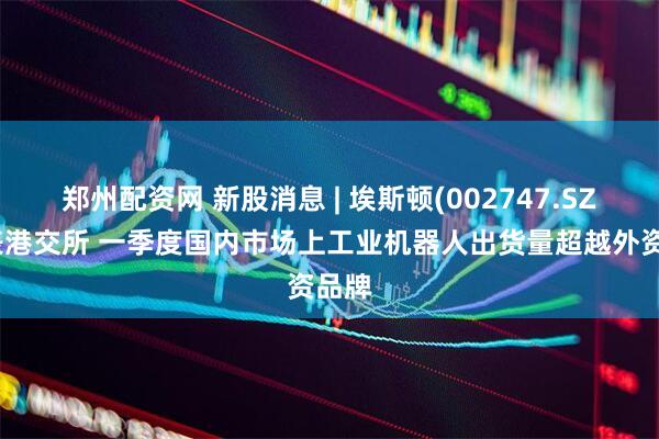 郑州配资网 新股消息 | 埃斯顿(002747.SZ)递表港交所 一季度国内市场上工业机器人出货量超越外资品牌