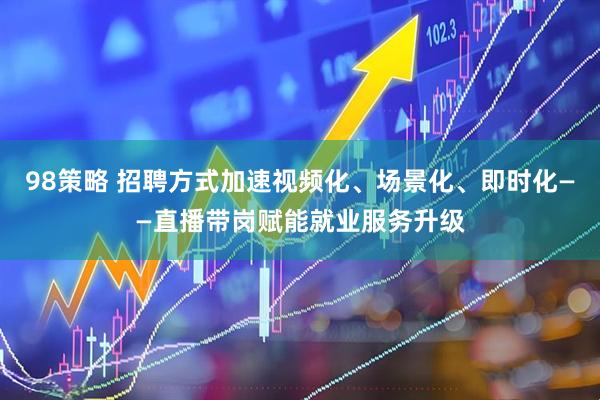 98策略 招聘方式加速视频化、场景化、即时化——直播带岗赋能就业服务升级