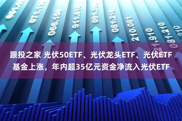 跟投之家 光伏50ETF、光伏龙头ETF、光伏ETF基金上涨，年内超35亿元资金净流入光伏ETF
