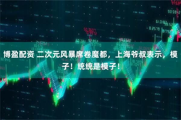 博盈配资 二次元风暴席卷魔都，上海爷叔表示，模子！统统是模子！
