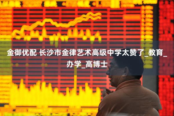 金御优配 长沙市金律艺术高级中学太赞了_教育_办学_高博士