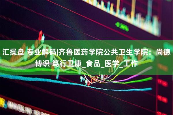 汇操盘 专业解码|齐鲁医药学院公共卫生学院：尚德博识 笃行卫康_食品_医学_工作