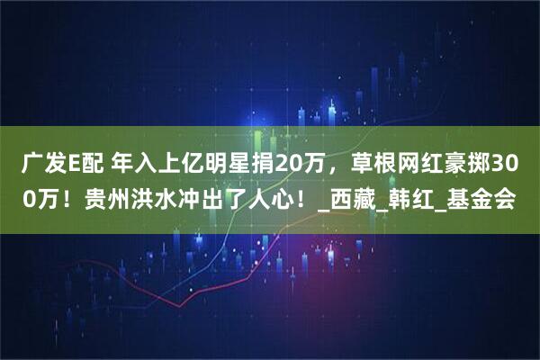 广发E配 年入上亿明星捐20万，草根网红豪掷300万！贵州洪水冲出了人心！_西藏_韩红_基金会