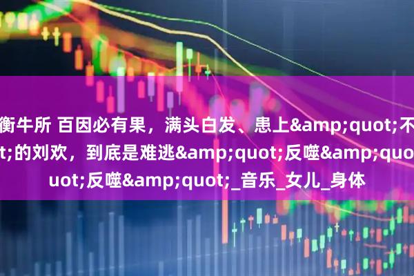 衡牛所 百因必有果，满头白发、患上&quot;不死癌症&quot;的刘欢，到底是难逃&quot;反噬&quot;_音乐_女儿_身体