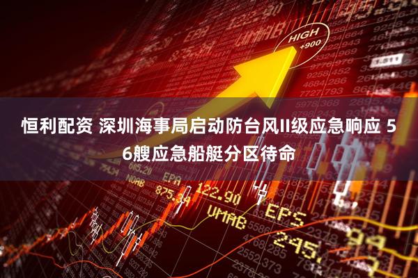 恒利配资 深圳海事局启动防台风II级应急响应 56艘应急船艇分区待命