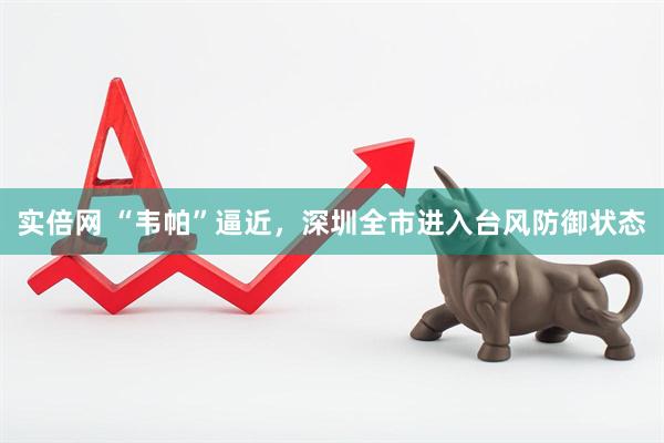 实倍网 “韦帕”逼近，深圳全市进入台风防御状态