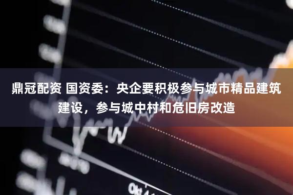 鼎冠配资 国资委：央企要积极参与城市精品建筑建设，参与城中村和危旧房改造