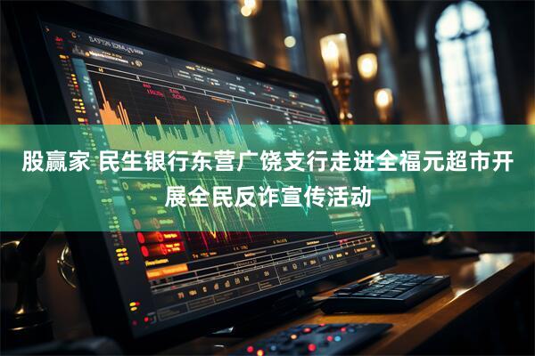 股赢家 民生银行东营广饶支行走进全福元超市开展全民反诈宣传活动