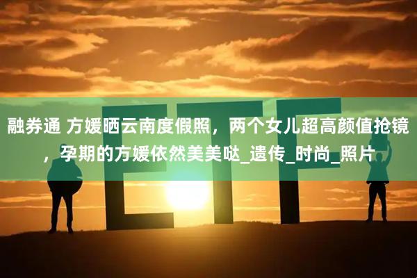 融券通 方媛晒云南度假照，两个女儿超高颜值抢镜，孕期的方媛依然美美哒_遗传_时尚_照片