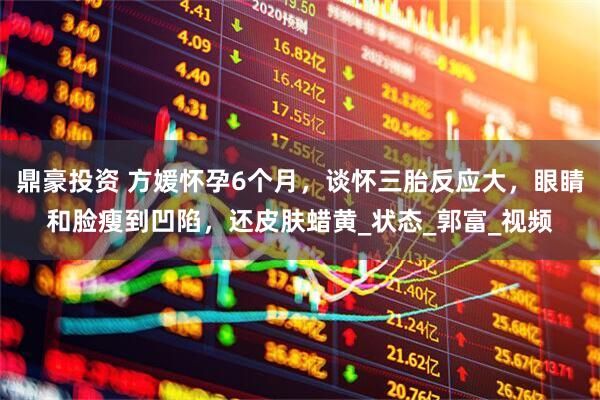 鼎豪投资 方媛怀孕6个月，谈怀三胎反应大，眼睛和脸瘦到凹陷，还皮肤蜡黄_状态_郭富_视频