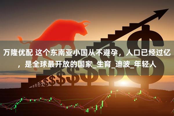 万隆优配 这个东南亚小国从不避孕，人口已经过亿，是全球最开放的国家_生育_迪波_年轻人