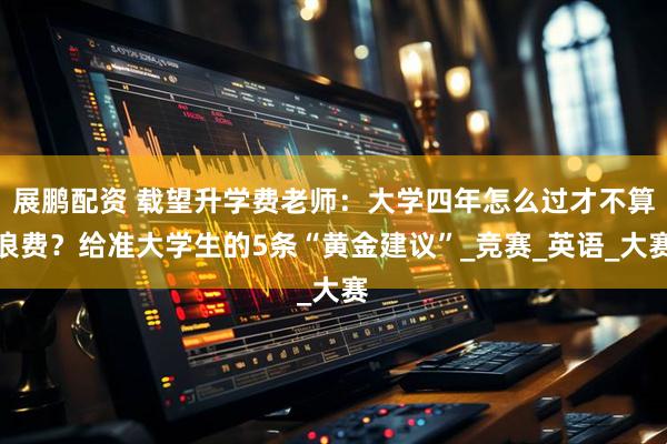 展鹏配资 载望升学费老师：大学四年怎么过才不算浪费？给准大学生的5条“黄金建议”_竞赛_英语_大赛