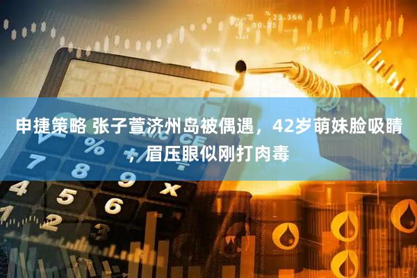 申捷策略 张子萱济州岛被偶遇，42岁萌妹脸吸睛，眉压眼似刚打肉毒