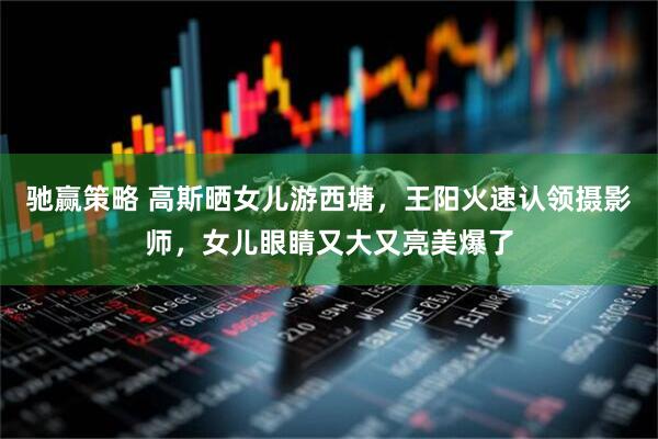 驰赢策略 高斯晒女儿游西塘，王阳火速认领摄影师，女儿眼睛又大又亮美爆了