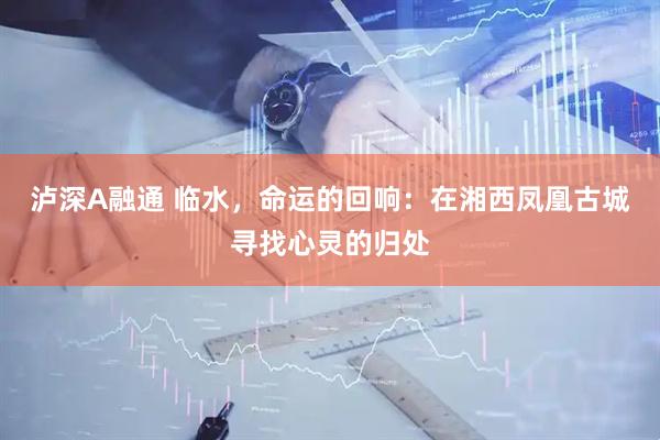 泸深A融通 临水，命运的回响：在湘西凤凰古城寻找心灵的归处