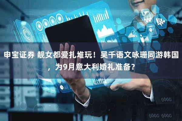 申宝证券 靓女都爱扎堆玩！吴千语文咏珊同游韩国，为9月意大利婚礼准备？
