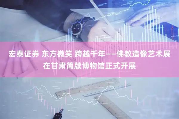 宏泰证券 东方微笑 跨越千年——佛教造像艺术展在甘肃简牍博物馆正式开展