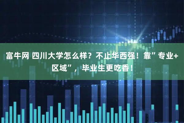 富牛网 四川大学怎么样？不止华西强！靠”专业+区域”，毕业生更吃香！