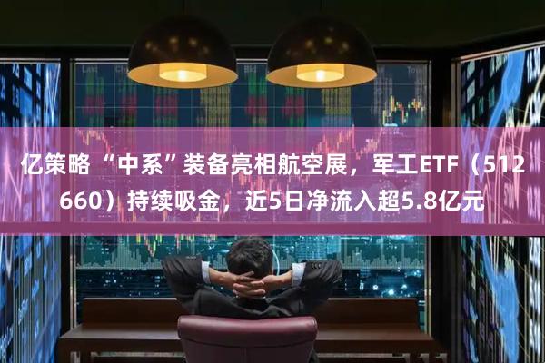 亿策略 “中系”装备亮相航空展，军工ETF（512660）持续吸金，近5日净流入超5.8亿元