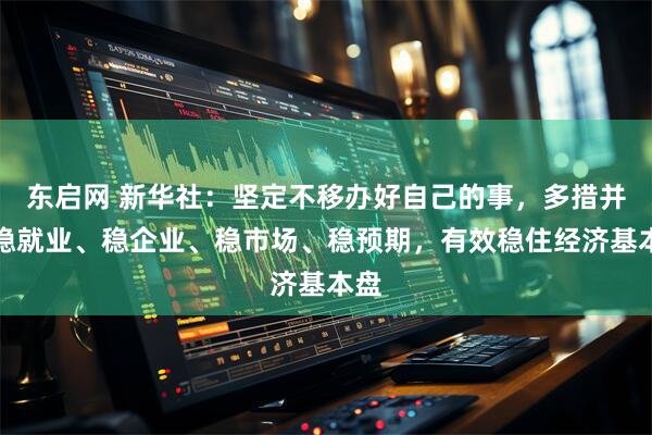 东启网 新华社：坚定不移办好自己的事，多措并举稳就业、稳企业、稳市场、稳预期，有效稳住经济基本盘