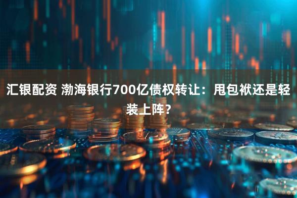 汇银配资 渤海银行700亿债权转让：甩包袱还是轻装上阵？