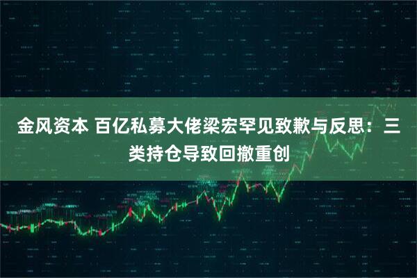金风资本 百亿私募大佬梁宏罕见致歉与反思：三类持仓导致回撤重创