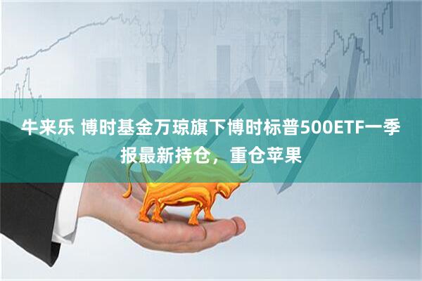 牛来乐 博时基金万琼旗下博时标普500ETF一季报最新持仓，重仓苹果