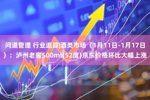 问道管理 行业追踪|酒类市场（1月11日-1月17日）：泸州老窖500ml(52度)京东价格环比大幅上涨