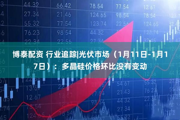 博泰配资 行业追踪|光伏市场（1月11日-1月17日）：多晶硅价格环比没有变动