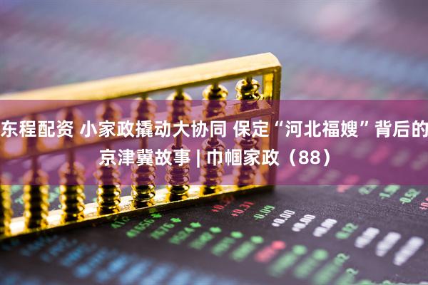 东程配资 小家政撬动大协同 保定“河北福嫂”背后的京津冀故事 | 巾帼家政（88）