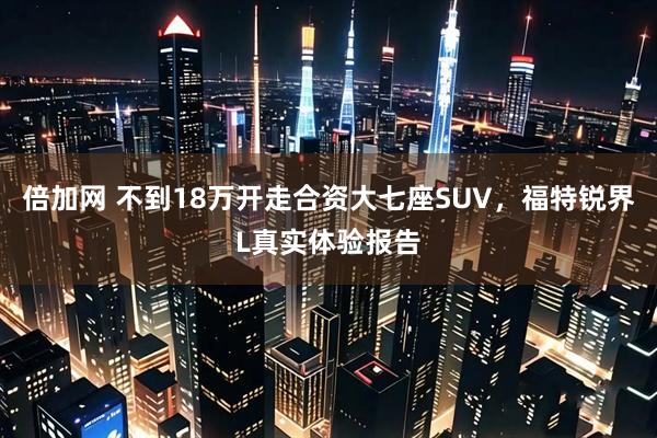 倍加网 不到18万开走合资大七座SUV，福特锐界L真实体验报告
